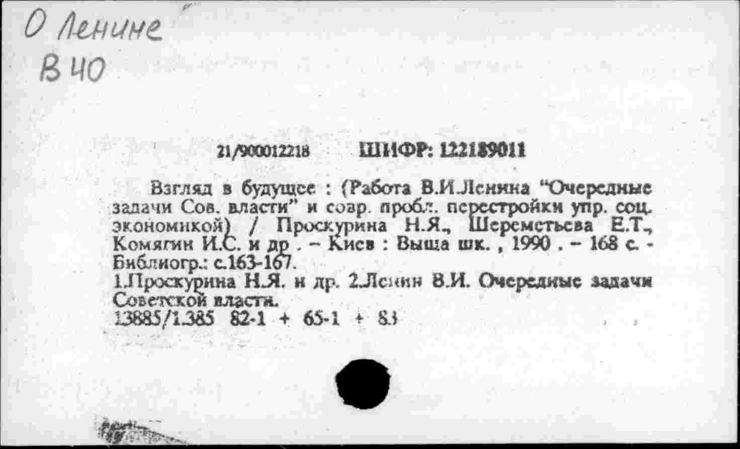 ﻿О Л-и-шне.
&Ц0
21/900012218 ШИФР: 122199011
Взгляд в будущее : (Рабата В.ИЛснина “Очередные задачи Сое. власти” и совр. пробл. перестройки упр. соц. экономикой) / Проскурина Н.ЯП Шереметьева Е.Т., Комягин И.С. и др . - Киев : Выща шк. , 1990 . - 168 с. -Библногр.: с. 163-167.
Шроскурина НЛ. к др. 2Лсиин 8.И. Очередные задачи Советской власти.
13885/1385 82-1 + 65-1 * 83